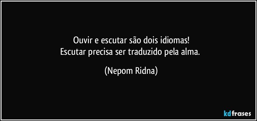 Ouvir e escutar são dois idiomas!
Escutar precisa ser traduzido pela alma. (Nepom Ridna)