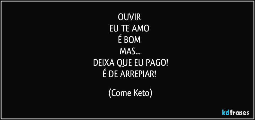 OUVIR 
EU TE AMO 
É BOM 
MAS...
DEIXA QUE EU PAGO!
É DE ARREPIAR! (Come Keto)