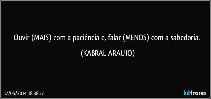 Ouvir (MAIS) com a paciência e, falar (MENOS) com a sabedoria. (KABRAL ARAUJO)