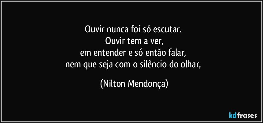 Ouvir nunca foi só escutar. 
Ouvir tem a ver,
em entender e só então falar, 
nem que seja com o silêncio do olhar, (Nilton Mendonça)