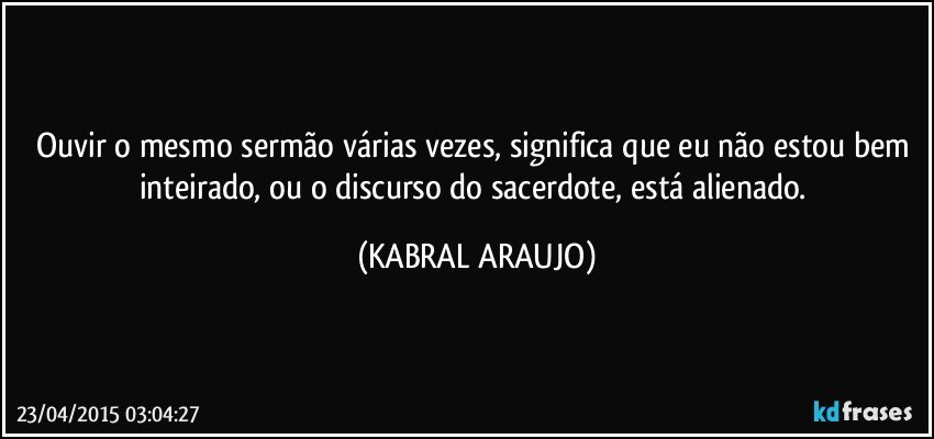 Ouvir o mesmo sermão várias vezes, significa que eu não estou bem inteirado, ou o discurso do sacerdote, está alienado. (KABRAL ARAUJO)