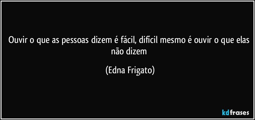 Ouvir o que as pessoas dizem é fácil, difícil mesmo é ouvir o que elas não dizem (Edna Frigato)