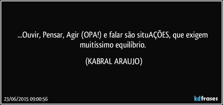 ...Ouvir, Pensar, Agir (OPA!) e falar são situAÇÕES, que exigem muitíssimo equilíbrio. (KABRAL ARAUJO)