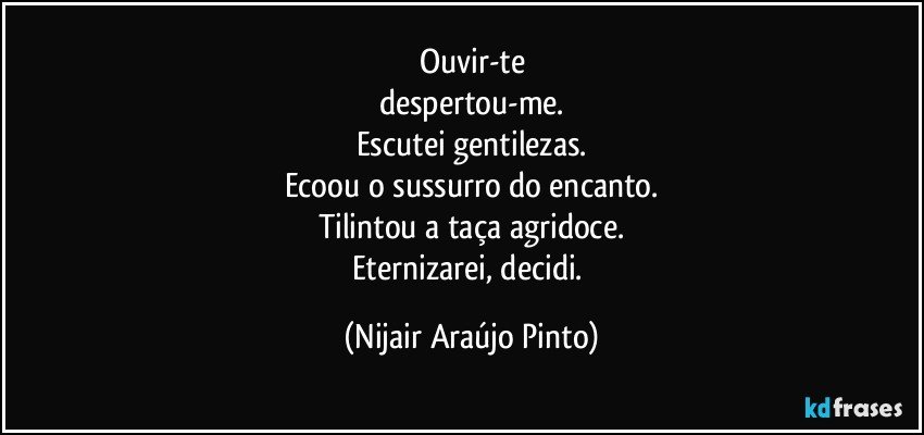 Ouvir-te
despertou-me.
Escutei gentilezas.
Ecoou o sussurro do encanto.
Tilintou a taça agridoce.
Eternizarei, decidi. (Nijair Araújo Pinto)