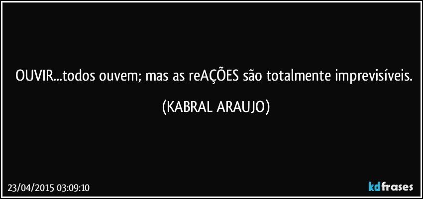 OUVIR...todos ouvem; mas as reAÇÕES são totalmente imprevisíveis. (KABRAL ARAUJO)