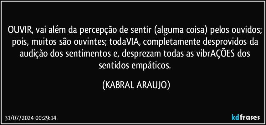 OUVIR, vai além da percepção de sentir (alguma coisa) pelos ouvidos; pois, muitos são ouvintes; todaVIA, completamente desprovidos da audição dos sentimentos e, desprezam todas as vibrAÇÕES dos sentidos empáticos. (KABRAL ARAUJO)