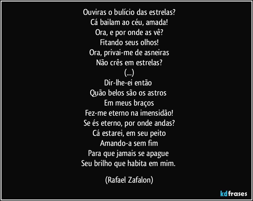 Ouviras o bulício das estrelas?
Cá bailam ao céu, amada!
Ora, e por onde as vê?
Fitando seus olhos!
Ora, privai-me de asneiras
Não crês em estrelas?
(...)
Dir-lhe-ei então 
Quão belos são os astros 
Em meus braços
Fez-me eterno na imensidão!
Se és eterno, por onde andas?
Cá estarei, em seu peito
Amando-a sem fim
Para que jamais se apague 
Seu brilho que habita em mim. (Rafael Zafalon)