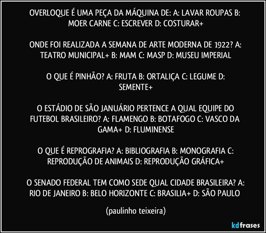 OVERLOQUE É UMA PEÇA DA MÁQUINA DE:  A: LAVAR ROUPAS  B: MOER CARNE  C: ESCREVER  D: COSTURAR+

 ONDE FOI REALIZADA A SEMANA DE ARTE MODERNA DE 1922?  A: TEATRO MUNICIPAL+  B: MAM  C: MASP  D: MUSEU IMPERIAL

 O QUE É PINHÃO?  A: FRUTA  B: ORTALIÇA  C: LEGUME  D: SEMENTE+

 O ESTÁDIO DE SÃO JANUÁRIO PERTENCE A QUAL EQUIPE DO FUTEBOL BRASILEIRO?  A: FLAMENGO  B: BOTAFOGO  C: VASCO DA GAMA+  D: FLUMINENSE

 O QUE É REPROGRAFIA?  A: BIBLIOGRAFIA  B: MONOGRAFIA  C: REPRODUÇÃO DE ANIMAIS  D: REPRODUÇÃO GRÁFICA+

 O SENADO FEDERAL TEM COMO SEDE QUAL CIDADE BRASILEIRA?  A: RIO DE JANEIRO  B: BELO HORIZONTE  C: BRASILIA+  D: SÃO PAULO (paulinho teixeira)