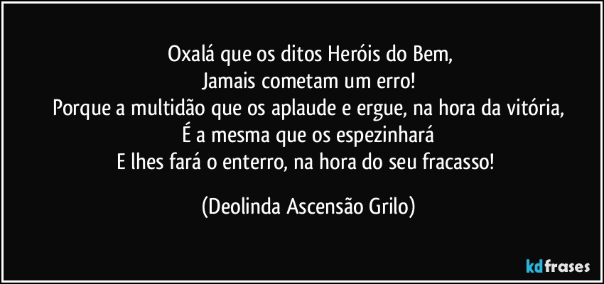 ⁠Oxalá que os ditos Heróis do Bem,
Jamais cometam um erro!
Porque a multidão que os aplaude e ergue, na hora da vitória,
É a mesma que os espezinhará
E lhes fará o enterro, na hora do seu fracasso! (Deolinda Ascensão Grilo)