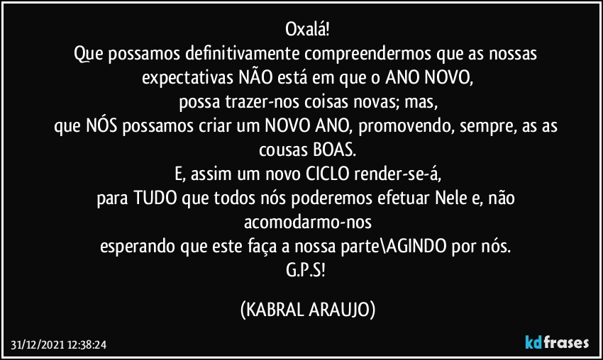 Oxalá!
Que possamos definitivamente compreendermos que as nossas 
expectativas NÃO está em que o ANO NOVO,
possa trazer-nos coisas novas; mas,
que NÓS possamos criar um NOVO ANO, promovendo, sempre, as as cousas BOAS.
E, assim um novo CICLO render-se-á,
para TUDO que todos nós poderemos efetuar Nele e, não acomodarmo-nos
esperando que este faça a nossa parte\AGINDO por nós. 
G.P.S! (KABRAL ARAUJO)