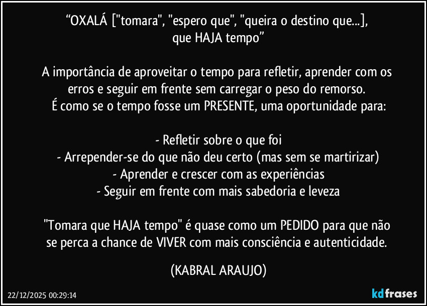 “OXALÁ ["tomara", "espero que", "queira o destino que...], 
que HAJA tempo”

A importância de aproveitar o tempo para refletir, aprender com os erros e seguir em frente sem carregar o peso do remorso. 
É como se o tempo fosse um PRESENTE, uma oportunidade para:

- Refletir sobre o que foi
- Arrepender-se do que não deu certo (mas sem se martirizar)
- Aprender e crescer com as experiências
- Seguir em frente com mais sabedoria e leveza

"Tomara que HAJA tempo" é quase como um PEDIDO para que não se perca a chance de VIVER com mais consciência e autenticidade. (KABRAL ARAUJO)