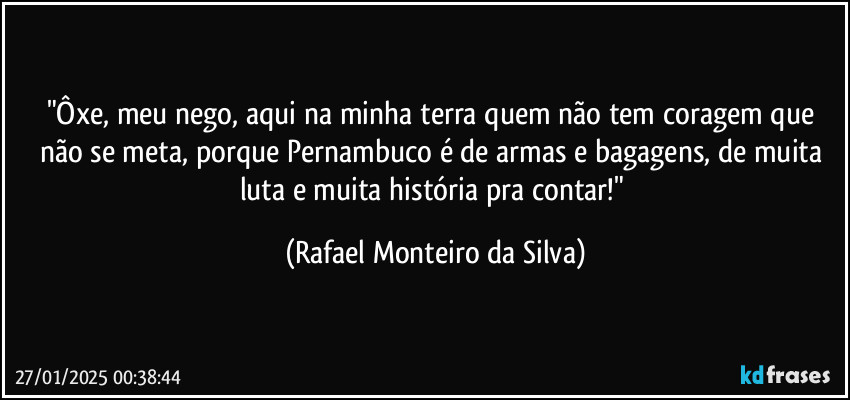 "Ôxe, meu nego, aqui na minha terra quem não tem coragem que não se meta, porque Pernambuco é de armas e bagagens, de muita luta e muita história pra contar!" (Rafael Monteiro da Silva)