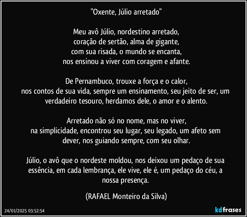 "Oxente, Júlio arretado"

Meu avô Júlio, nordestino arretado,
coração de sertão, alma de gigante,
com sua risada, o mundo se encanta,
nos ensinou a viver com coragem e afante.

De Pernambuco, trouxe a força e o calor,
nos contos de sua vida, sempre um ensinamento, seu jeito de ser, um verdadeiro tesouro, herdamos dele, o amor e o alento.

Arretado não só no nome, mas no viver,
na simplicidade, encontrou seu lugar, seu legado, um afeto sem dever, nos guiando sempre, com seu olhar.

Júlio, o avô que o nordeste moldou, nos deixou um pedaço de sua essência, em cada lembrança, ele vive, ele é, um pedaço do céu, a nossa presença. (Rafael Monteiro da Silva)