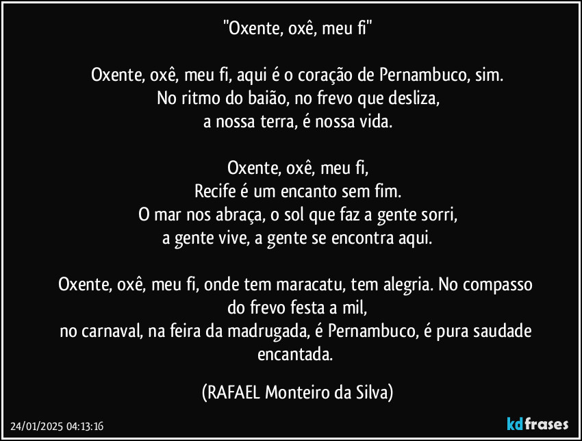 "Oxente, oxê, meu fi"

Oxente, oxê, meu fi, aqui é o coração de Pernambuco, sim.
No ritmo do baião, no frevo que desliza,
a nossa terra, é nossa vida.

Oxente, oxê, meu fi,
Recife é um encanto sem fim.
O mar nos abraça, o sol que faz a gente sorri,
a gente vive, a gente se encontra aqui.

Oxente, oxê, meu fi, onde tem maracatu, tem alegria. No compasso do frevo festa a mil,
no carnaval, na feira da madrugada, é Pernambuco, é pura saudade encantada. (Rafael Monteiro da Silva)