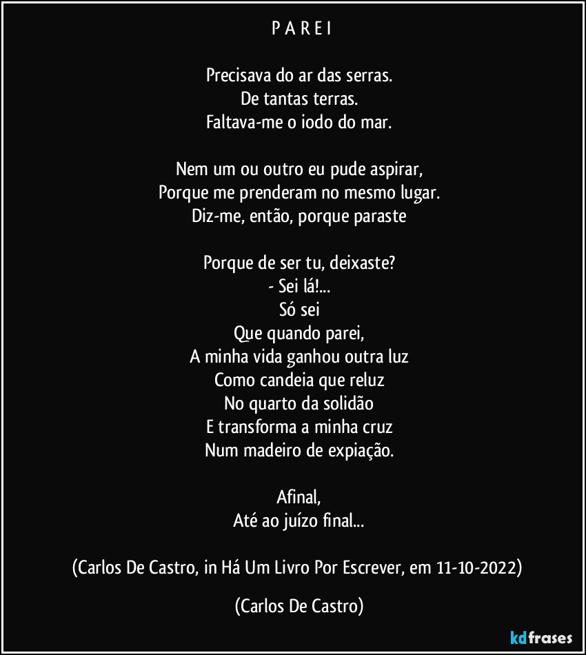 ⁠P A R E I

Precisava do ar das serras.
De tantas terras.
Faltava-me o iodo do mar.

Nem um ou outro eu pude aspirar,
Porque me prenderam no mesmo lugar.
Diz-me, então, porque paraste

Porque de ser tu, deixaste?
- Sei lá!...
Só sei
Que quando parei,
A minha vida ganhou outra luz
Como candeia que reluz
No quarto da solidão
E transforma a minha cruz
Num madeiro de expiação.

Afinal,
Até ao juízo final...

(Carlos De Castro, in Há Um Livro Por Escrever, em 11-10-2022) (Carlos De Castro)