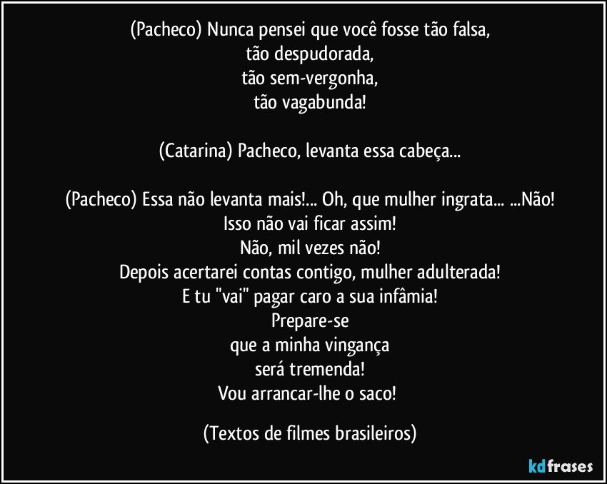 (Pacheco) Nunca pensei que você fosse tão falsa,
tão despudorada,
tão sem-vergonha,
tão vagabunda!

(Catarina) Pacheco, levanta essa cabeça...

(Pacheco) Essa não levanta mais!... Oh, que mulher ingrata... ...Não!
Isso não vai ficar assim!
Não, mil vezes não!
Depois acertarei contas contigo, mulher adulterada!
E tu "vai" pagar caro a sua infâmia!
Prepare-se
que a minha vingança
será tremenda!
Vou arrancar-lhe o saco! (Textos de filmes brasileiros)