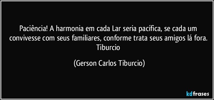 Paciência! A harmonia em cada Lar seria pacífica, se cada um convivesse com seus familiares, conforme trata seus amigos lá fora. Tiburcio (Gerson Carlos Tiburcio)