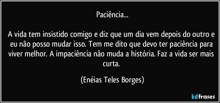 Paciência...

A vida tem insistido comigo e diz que um dia vem depois do outro e eu não posso mudar isso. Tem me dito que devo ter paciência para viver melhor. A impaciência não muda a história. Faz a vida ser mais curta. (Enéias Teles Borges)