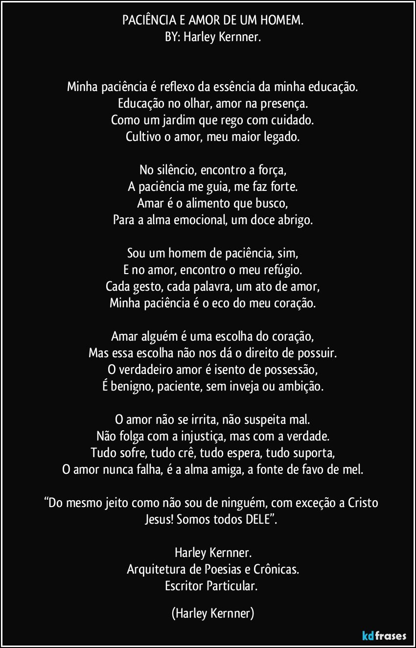 PACIÊNCIA E AMOR DE UM HOMEM.
BY: Harley Kernner.


Minha paciência é reflexo da essência da minha educação.
Educação no olhar, amor na presença.
Como um jardim que rego com cuidado.
Cultivo o amor, meu maior legado.

No silêncio, encontro a força,
A paciência me guia, me faz forte.
Amar é o alimento que busco,
Para a alma emocional, um doce abrigo.

Sou um homem de paciência, sim,
E no amor, encontro o meu refúgio.
Cada gesto, cada palavra, um ato de amor,
Minha paciência é o eco do meu coração.

Amar alguém é uma escolha do coração,
Mas essa escolha não nos dá o direito de possuir.
O verdadeiro amor é isento de possessão,
É benigno, paciente, sem inveja ou ambição.

O amor não se irrita, não suspeita mal.
Não folga com a injustiça, mas com a verdade.
Tudo sofre, tudo crê, tudo espera, tudo suporta,
O amor nunca falha, é a alma amiga, a fonte de favo de mel.

“Do mesmo jeito como não sou de ninguém, com exceção a Cristo Jesus! Somos todos DELE”. 

Harley Kernner.
Arquitetura de Poesias e Crônicas.
Escritor Particular. (Harley Kernner)