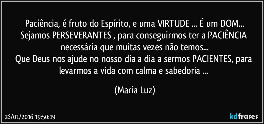 Paciência, é fruto do Espírito, e uma VIRTUDE ... É um DOM...
Sejamos PERSEVERANTES , para conseguirmos ter a PACIÊNCIA necessária que muitas vezes não temos...
Que Deus nos ajude  no nosso dia a dia a sermos PACIENTES, para levarmos a vida com calma e sabedoria ... (Maria Luz)