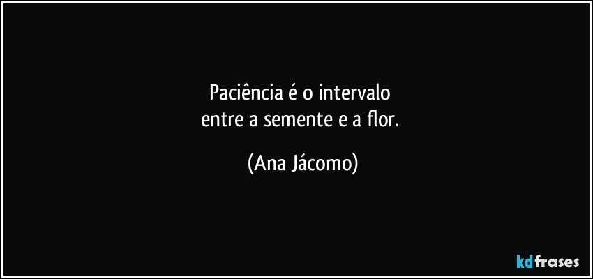 Paciência é o intervalo 
entre a semente e a flor. (Ana Jácomo)