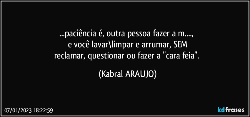 ...paciência é, outra pessoa fazer a m..., 
e você lavar\limpar e arrumar, SEM
reclamar, questionar ou fazer a "cara feia". (KABRAL ARAUJO)