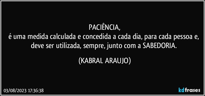 PACIÊNCIA,
é uma medida calculada e concedida a cada dia, para cada pessoa e, deve ser utilizada, sempre, junto com a SABEDORIA. (KABRAL ARAUJO)