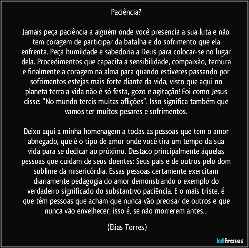 Paciência? 

Jamais peça paciência a alguém onde você presencia a sua luta e não tem coragem de participar da batalha e do sofrimento que ela enfrenta. Peça humildade e sabedoria a Deus para colocar-se no lugar dela. Procedimentos que capacita a sensibilidade, compaixão, ternura e finalmente a coragem na alma para quando estiveres passando por sofrimentos estejas mais forte diante da vida, visto que aqui no planeta terra a vida não é só festa, gozo e agitação! Foi como Jesus disse: “No mundo tereis muitas aflições”. Isso significa também que vamos ter muitos pesares e sofrimentos. 

Deixo aqui a minha homenagem a todas as pessoas que tem o amor abnegado, que é o tipo de amor onde você tira um tempo da sua vida para se dedicar ao próximo. Destaco principalmente àquelas pessoas que cuidam de seus doentes: Seus pais e de outros pelo dom sublime da misericórdia. Essas pessoas certamente exercitam diariamente pedagogia do amor demonstrando o exemplo do verdadeiro significado do substantivo paciência. E o mais triste, é que têm pessoas que acham que nunca vão precisar de outros e que nunca vão envelhecer, isso é, se não morrerem antes... (Elias Torres)