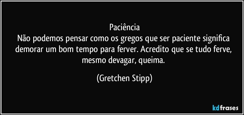 Paciência
Não podemos pensar como os gregos que ser paciente significa demorar um bom tempo para ferver. Acredito que se tudo ferve, mesmo devagar, queima. (Gretchen Stipp)