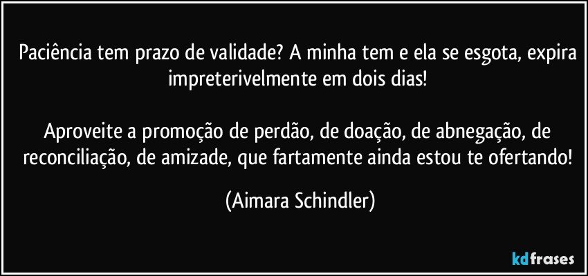 Paciência tem prazo de validade? A minha tem e ela se esgota, expira impreterivelmente em dois dias! 

Aproveite a promoção de perdão, de doação, de abnegação, de reconciliação, de amizade, que fartamente ainda estou te ofertando! (Aimara Schindler)