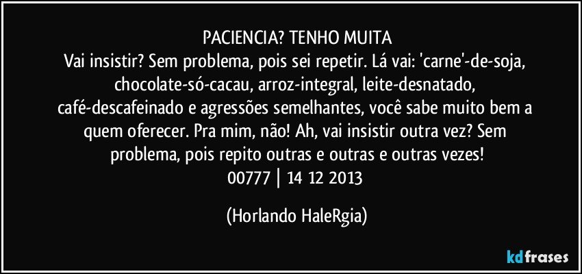 PACIENCIA? TENHO MUITA
Vai insistir? Sem problema, pois sei repetir. Lá vai: 'carne'-de-soja, chocolate-só-cacau, arroz-integral, leite-desnatado, café-descafeinado e agressões semelhantes, você sabe muito bem a quem oferecer. Pra mim, não! Ah, vai insistir outra vez? Sem problema, pois repito outras e outras e outras vezes!
00777 | 14/12/2013 (Horlando HaleRgia)