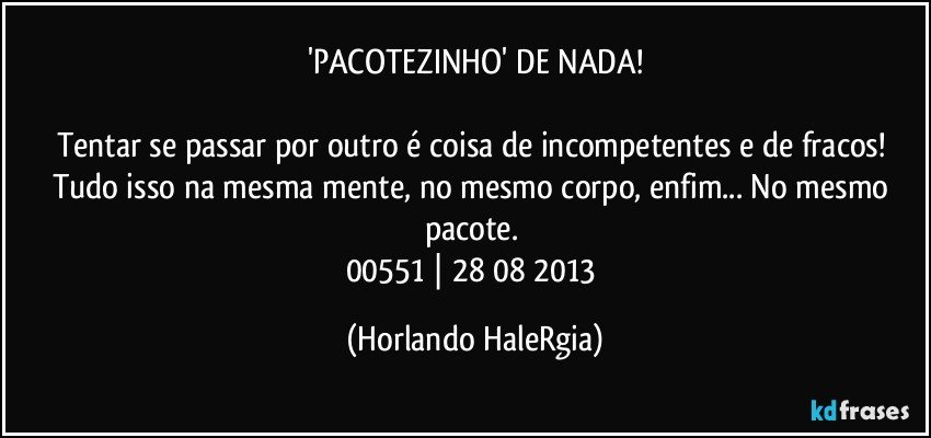 'PACOTEZINHO' DE NADA!

Tentar se passar por outro é coisa de incompetentes e de fracos! Tudo isso na mesma mente, no mesmo corpo, enfim... No mesmo pacote. 
00551 | 28/08/2013 (Horlando HaleRgia)