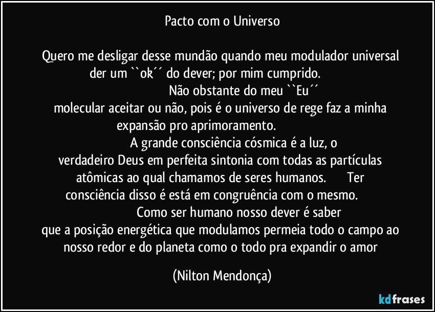 Pacto com o Universo

Quero me desligar desse mundão quando meu modulador universal der um ``ok´´ do dever; por mim cumprido.                                                                                              Não obstante do meu ``Eu´´ molecular aceitar ou não, pois é o universo de rege faz a minha expansão pro aprimoramento.                                                                                          A grande consciência cósmica é a luz, o verdadeiro Deus em perfeita sintonia com todas as partículas atômicas ao qual chamamos de seres humanos.                     Ter consciência disso é está em congruência com o mesmo.                                                                  Como ser humano nosso dever é saber que a posição energética que modulamos permeia todo o campo ao nosso redor e do planeta como o todo pra expandir o amor (Nilton Mendonça)