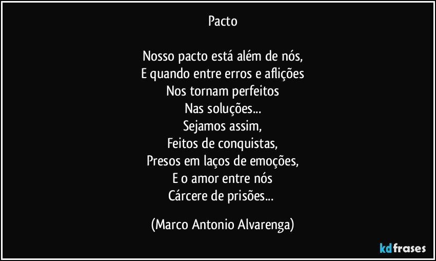 Pacto

Nosso pacto está além de nós,
E quando entre erros e aflições
Nos tornam perfeitos
Nas soluções...
Sejamos assim,
Feitos de conquistas,
Presos em laços de emoções,
E o amor entre nós
Cárcere de prisões... (Marco Antonio Alvarenga)