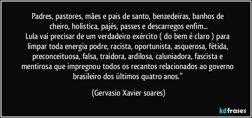 Padres, pastores, mães e pais de santo, benzedeiras, banhos de cheiro, holística, pajés, passes e descarregos enfim...
Lula vai precisar de um verdadeiro exército ( do bem é claro ) para limpar toda energia podre, racista, oportunista, asquerosa, fétida, preconceituosa, falsa, traidora, ardilosa, caluniadora, fascista e mentirosa que impregnou todos os recantos relacionados ao governo brasileiro dos últimos quatro anos.” (Gervasio Xavier soares)