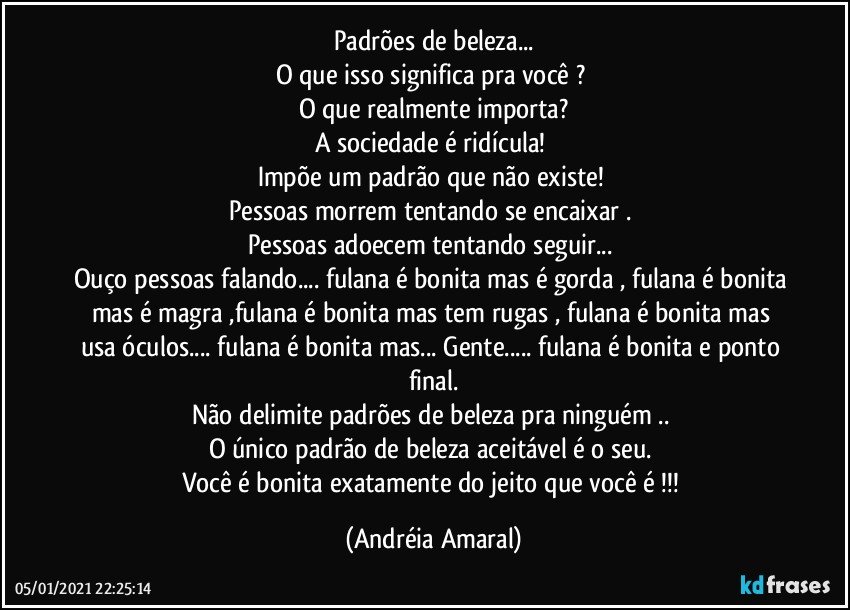 Padrões de beleza...
O que isso significa pra você ? 
O que realmente importa?
A sociedade é ridícula! 
Impõe um padrão que não existe! 
Pessoas morrem tentando se encaixar . 
Pessoas adoecem tentando seguir... 
Ouço pessoas falando... fulana é bonita mas é gorda , fulana é bonita mas é magra ,fulana é bonita mas  tem rugas , fulana é bonita mas usa óculos... fulana é bonita mas... Gente... fulana é bonita e ponto final.
Não delimite padrões de beleza pra ninguém .. 
O único padrão de beleza aceitável é o seu. 
Você é bonita exatamente do jeito que você é !!! (Andréia Amaral)
