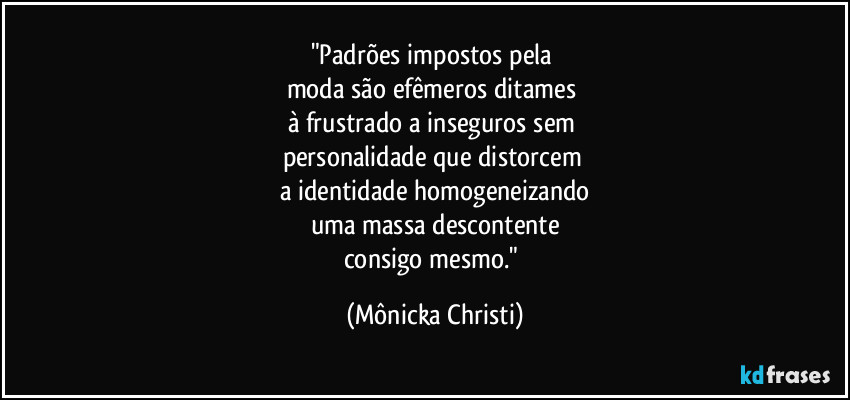 "Padrões impostos pela 
moda são efêmeros ditames 
à frustrado a inseguros sem 
personalidade que distorcem 
a identidade homogeneizando
uma massa descontente
consigo mesmo." (Mônicka Christi)