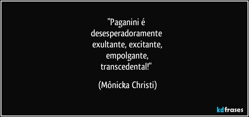 "Paganini é 
desesperadoramente 
exultante, excitante,
 empolgante, 
transcedental!" (Mônicka Christi)