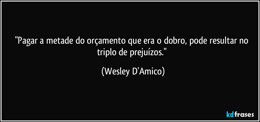 "Pagar a metade do orçamento que era o dobro, pode resultar no triplo de prejuízos." (Wesley D'Amico)