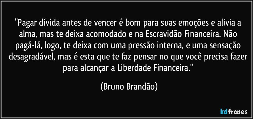 "Pagar dívida antes de vencer é bom para suas emoções e alivia a alma, mas te deixa acomodado e na Escravidão Financeira. Não pagá-lá, logo, te deixa com uma pressão interna, e uma sensação desagradável, mas é esta que te faz pensar no que você precisa fazer para alcançar a Liberdade Financeira." (Bruno Brandão)