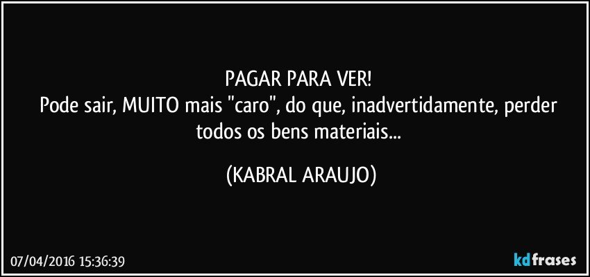 PAGAR PARA VER! 
Pode sair, MUITO mais "caro", do que, inadvertidamente, perder todos os bens materiais... (KABRAL ARAUJO)