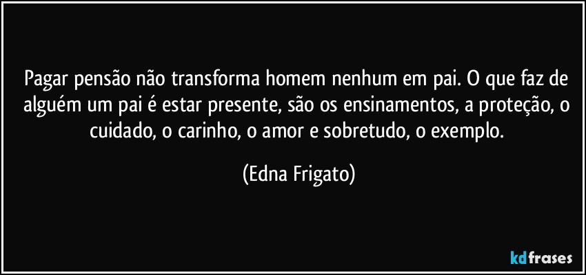 Pagar pensão não transforma homem nenhum em pai. O que faz de alguém um pai é estar presente, são os ensinamentos, a proteção, o cuidado, o carinho, o amor e sobretudo, o exemplo. (Edna Frigato)