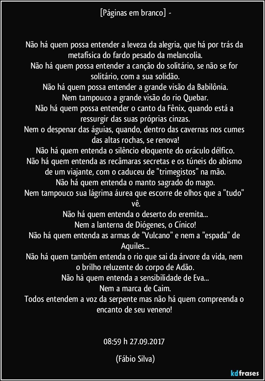 [Páginas em branco] -


Não há quem possa entender a leveza da alegria,  que há por trás  da metafísica do fardo pesado da melancolia.
Não há quem possa entender a canção do solitário, se não se for solitário, com a sua solidão.
Não há quem possa entender a grande visão da Babilônia.
Nem tampouco a grande visão do rio Quebar.
Não há quem possa entender  o canto da Fênix, quando está a ressurgir das suas próprias cinzas.
Nem o despenar das águias, quando, dentro das cavernas nos cumes das altas rochas, se renova!
Não há quem entenda o silêncio eloquente do oráculo délfico.
Não há quem entenda as recâmaras secretas e os túneis do abismo de um viajante, com o caduceu de "trimegistos" na mão.
Não há quem entenda o manto sagrado do mago.
Nem tampouco sua lágrima áurea que escorre de olhos  que a "tudo"  vê.
Não há quem entenda o deserto do eremita...
Nem a lanterna de Diógenes, o Cínico!
Não há quem entenda as armas de "Vulcano" e nem a "espada" de Aquiles...
Não há quem também entenda o rio que sai da árvore da vida, nem o brilho reluzente do corpo de Adão.
Não há quem entenda a sensibilidade de Eva...
Nem a marca de Caim.
Todos entendem a  voz da serpente mas não há quem compreenda o encanto de seu veneno! 


08:59 h  27.09.2017 (Fábio Silva)