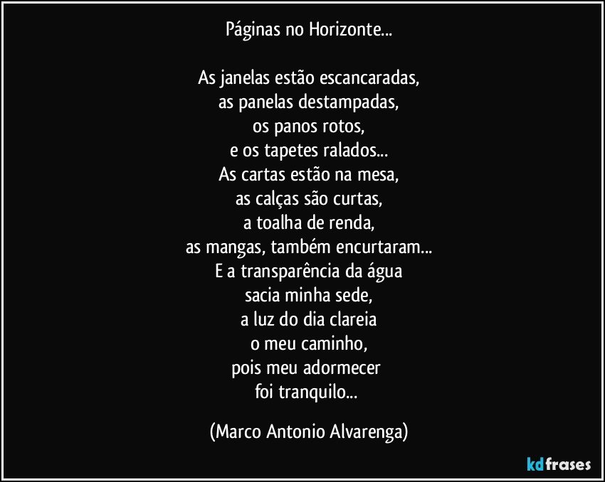 Páginas no Horizonte...

As janelas estão escancaradas,
as panelas destampadas,
os panos rotos,
e os tapetes ralados...
As cartas estão na mesa,
as calças são curtas,
a toalha de renda,
as mangas, também encurtaram...
E a transparência da água
sacia minha sede,
a luz do dia clareia
o meu caminho,
pois meu adormecer 
foi tranquilo... (Marco Antonio Alvarenga)