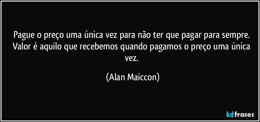 Pague o preço uma única vez para não ter que pagar para sempre. Valor é aquilo que recebemos quando pagamos o preço uma única vez. (Alan Maiccon)