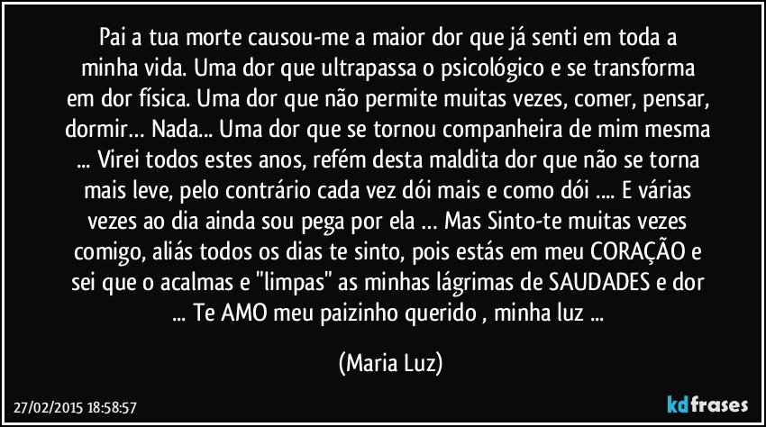 Pai a tua morte  causou-me  a maior dor que já senti em toda a minha vida. Uma dor que ultrapassa o psicológico e se transforma em dor física. Uma dor que não permite muitas vezes, comer, pensar, dormir… Nada... Uma dor que se tornou companheira de mim mesma ... Virei todos estes anos, refém desta maldita dor que não se torna mais leve, pelo contrário cada vez dói mais e como dói ... E várias vezes ao dia ainda sou pega por ela … Mas Sinto-te muitas vezes comigo, aliás todos os dias te sinto, pois estás em meu CORAÇÃO e sei que o acalmas e "limpas" as minhas lágrimas de SAUDADES e dor ... Te AMO meu paizinho querido , minha luz ... (Maria Luz)