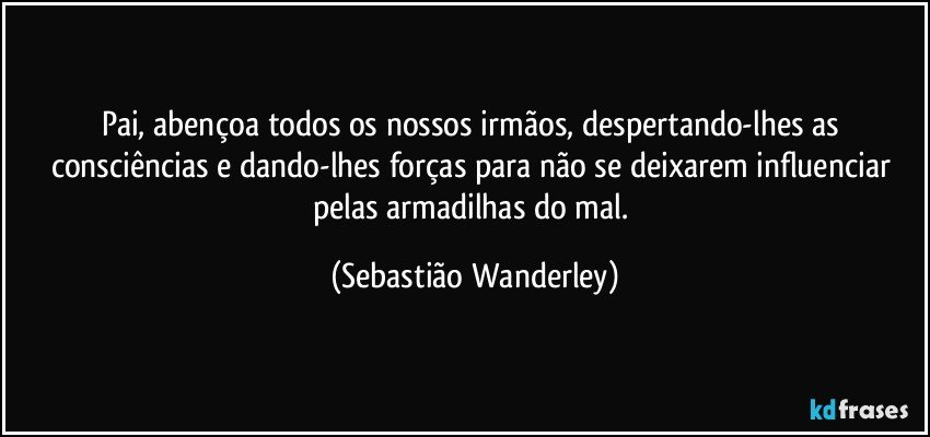 Pai, abençoa todos os nossos irmãos, despertando-lhes as consciências e dando-lhes forças para não se deixarem influenciar pelas armadilhas do mal. (Sebastião Wanderley)