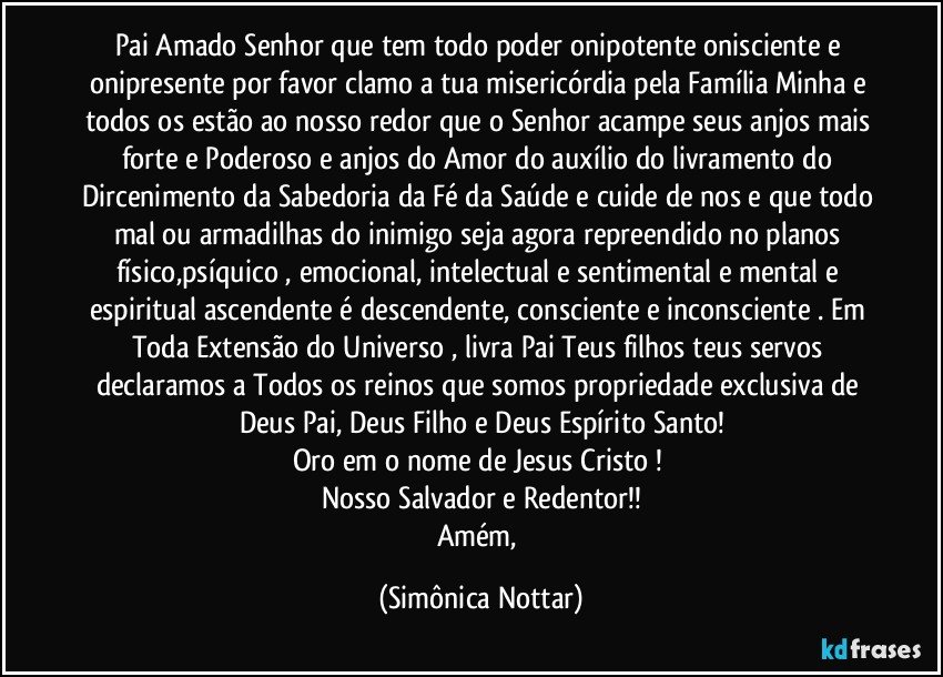 Pai Amado Senhor que tem todo poder onipotente onisciente e onipresente por favor clamo a tua misericórdia pela Família Minha e todos os estão ao nosso  redor que o Senhor acampe seus anjos mais forte e Poderoso e anjos do Amor do auxílio do livramento do Dircenimento da Sabedoria da Fé da Saúde e cuide de nos e que todo mal ou armadilhas do inimigo seja agora repreendido no planos físico,psíquico , emocional, intelectual e sentimental e mental e espiritual ascendente é descendente, consciente e inconsciente . Em Toda Extensão do Universo , livra  Pai Teus filhos teus servos declaramos a Todos os reinos que somos propriedade exclusiva de Deus Pai, Deus Filho e Deus Espírito Santo!
Oro em o nome de Jesus Cristo ! 
Nosso Salvador e Redentor!!
Amém, (Simônica Nottar)