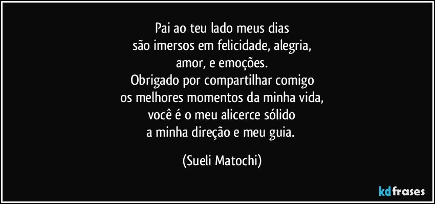 Pai ao teu lado meus dias
são imersos em felicidade, alegria,
amor, e emoções.
Obrigado por compartilhar comigo
os melhores momentos da minha vida,
você é o meu alicerce sólido
a minha direção e meu guia. (Sueli Matochi)