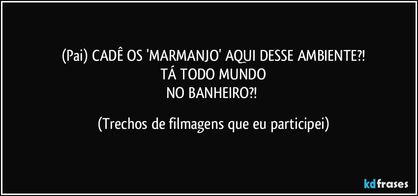 (Pai) CADÊ OS 'MARMANJO' AQUI DESSE AMBIENTE?!
TÁ TODO MUNDO
NO BANHEIRO?! (Trechos de filmagens que eu participei)